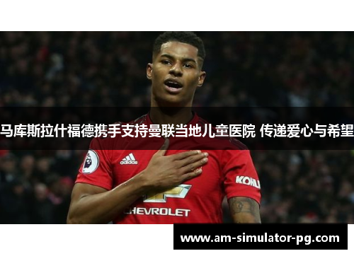 马库斯拉什福德携手支持曼联当地儿童医院 传递爱心与希望
