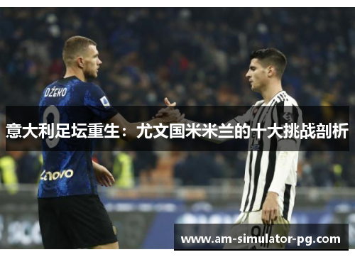 意大利足坛重生：尤文国米米兰的十大挑战剖析