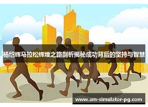 杨绍辉马拉松辉煌之路剖析揭秘成功背后的坚持与智慧