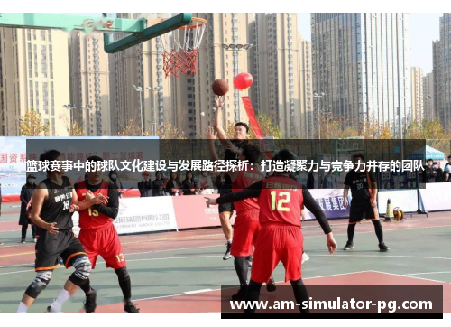 篮球赛事中的球队文化建设与发展路径探析：打造凝聚力与竞争力并存的团队