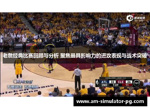 老詹经典比赛回顾与分析 聚焦最具影响力的进攻表现与战术突破