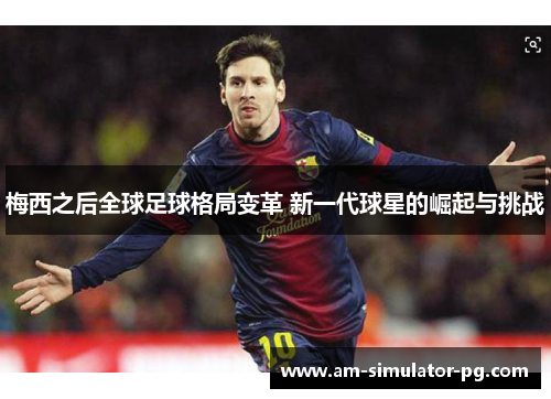 梅西之后全球足球格局变革 新一代球星的崛起与挑战 梅西之后全球足球格局变革 新一代球星的崛起与挑战