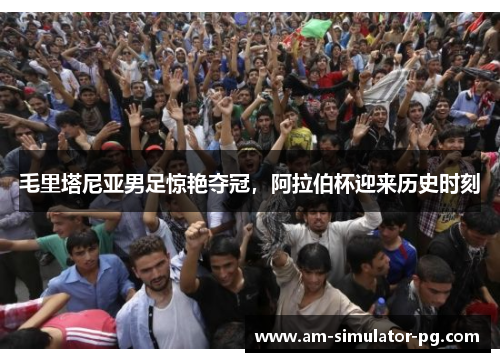 毛里塔尼亚男足惊艳夺冠，阿拉伯杯迎来历史时刻