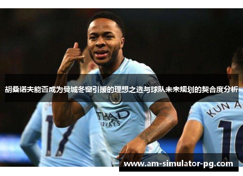 胡桑诺夫能否成为曼城冬窗引援的理想之选与球队未来规划的契合度分析