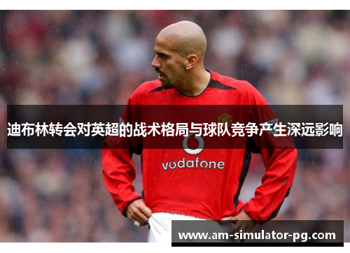 迪布林转会对英超的战术格局与球队竞争产生深远影响